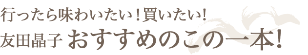 行ったら味わいたい！買いたい! 友田晶子おすすめのこの一本!