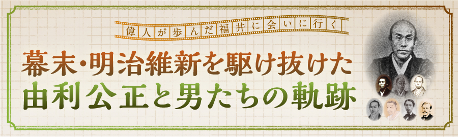 偉人が歩んだ福井に会いに行く　幕末・明治維新を駆け抜けた由利公正と男たちの軌跡